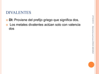 DIVALENTES




                                                        27/02/2012
 DI: Proviene del prefijo griego que significa dos.
 Los metales divalentes actúan solo con valencia




                                                       Elementos químicos ERICK MENDEZ
  dos
 