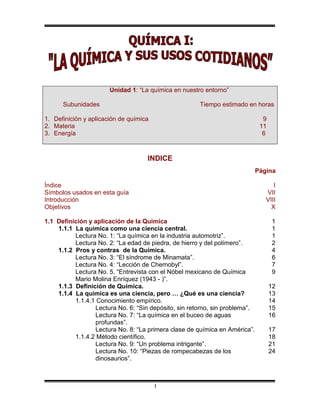 Unidad 1: “La química en nuestro entorno”

      Subunidades                                     Tiempo estimado en horas

1. Definición y aplicación de química                                          9
2. Materia                                                                    11
3. Energía                                                                     6



                                    INDICE
                                                                             Página

Índice                                                                             I
Símbolos usados en esta guía                                                    VII
Introducción                                                                    VIII
Objetivos                                                                         X

1.1 Definición y aplicación de la Química                                          1
    1.1.1 La química como una ciencia central.                                     1
          Lectura No. 1: “La química en la industria automotriz”.                  1
          Lectura No. 2: “La edad de piedra, de hierro y del polímero”.            2
    1.1.2 Pros y contras de la Química.                                            4
          Lectura No. 3: “El síndrome de Minamata”.                                6
          Lectura No. 4: “Lección de Chernobyl”.                                   7
          Lectura No. 5. “Entrevista con el Nóbel mexicano de Química              9
          Mario Molina Enríquez (1943 - )”.
    1.1.3 Definición de Química.                                                   12
    1.1.4 La química es una ciencia, pero … ¿Qué es una ciencia?                   13
          1.1.4.1 Conocimiento empírico.                                           14
                 Lectura No. 6: “Sin depósito, sin retorno, sin problema”.         15
                 Lectura No. 7: “La química en el buceo de aguas                   16
                 profundas”.
                 Lectura No. 8: “La primera clase de química en América”.          17
          1.1.4.2 Método científico.                                               18
                 Lectura No. 9: “Un problema intrigante”.                          21
                 Lectura No. 10: “Piezas de rompecabezas de los                    24
                 dinosaurios”.



                                        I
 