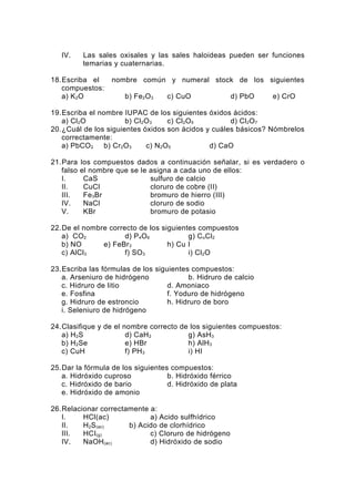 IV.     Las sales oxisales y las sales haloideas pueden ser funciones
           temarias y cuaternarias.

18.Escriba el      nombre común y numeral stock de los siguientes
   compuestos:
   a) K 2O             b) Fe2O 3   c) CuO             d) PbO    e) CrO

19.Escriba el nombre IUPAC de los siguientes óxidos ácidos:
   a) Cl 2O           b) Cl 2O 3   c) Cl2O 5        d) Cl 2O 7
20.¿Cuál de los siguientes óxidos son ácidos y cuáles básicos? Nómbrelos
   correctamente:
   a) PbCO 2 b) Cr2O 3       c) N2O 5         d) CaO

21.Para    los compuestos dados a continuación señalar, si es verdadero o
   falso   el nombre que se le asigna a cada uno de ellos:
   I.       CaS                sulfuro de calcio
   II.      CuCl               cloruro de cobre (II)
   III.     Fe3Br              bromuro de hierro (III)
   IV.      NaCl               cloruro de sodio
   V.       KBr                bromuro de potasio

22.De el nombre correcto de los siguientes compuestos
   a) CO2            d) P 4O 6          g) C oCl2
   b) NO      e) FeBr3            h) Cu I
   c) AlCl 3         f) SO 3            i) Cl 2O

23.Escriba las fórmulas de los siguientes compuestos:
   a. Arseniuro de hidrógeno             b. Hidruro de calcio
   c. Hidruro de litio             d. Amoniaco
   e. Fosfina                      f. Yoduro de hidrógeno
   g. Hidruro de estroncio         h. Hidruro de boro
   i. Seleniuro de hidrógeno

24.Clasifique y de el nombre correcto de los siguientes compuestos:
   a) H 2S             d) CaH 2         g) AsH 3
   b) H 2Se            e) HBr           h) AlH3
   c) CuH              f) PH 3          i) HI

25.Dar la fórmula de los siguientes compuestos:
   a. Hidróxido cuproso            b. Hidróxido férrico
   c. Hidróxido de bario           d. Hidróxido de plata
   e. Hidróxido de amonio

26.Relacionar correctamente a:
   I.    HCl(ac)            a) Acido sulfhídrico
   II.   H2S (ac)     b) Acido de clorhídrico
   III.  HCI(g)             c) Cloruro de hidrógeno
   IV.   NaOH (ac)          d) Hidróxido de sodio
 