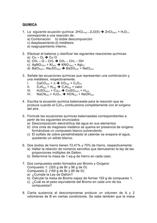 QUIMICA

1. La siguiente ecuación química: 2HCL (ac) + Z nO(5)  ZnCl2(ac) + H2O (1)
   corresponde a una reacción de:
   a) Combinación b) doble descomposición
   c) desplazamiento d) metátesis
   e) reagrupamiento interno.

2. Efectuar el balance y clasificar las siguientes reacciones químicas:
   a) Cu – O2  Cu O
   b) CH 3 – O – CH 3  CH3 – CH 2 – OH
   c) AgNO 3(ac) + Kl(ac)  KNO 3(ac) + Agl(5)
   d) BaCl2(ac) + Na2SO 4(ac)  BaSO 4(S) + NaCl (ac)

3. Señale las ecuaciones químicas que representan una combinación y
   una metátesis, respectivamente.
   I.    CaCO 3(s) + ∆  CO 2(g) + CaO (5)
   II.   C2H4(g) + H2(g)  C2H6(g) + calor
   III.  H2SO 4(ac) + Cu(5)  CuSO 4(ac) + H2(g)
   IV.   NaCN(ac) + H2O (7)  HCN (ac) + NaOH(ac)

4. Escriba la ecuación química balanceada para la reacción que se
   produce cuando el C 8H18 combustiona completamente con el oxígeno
   del aire.

5. Formule las ecuaciones químicas balanceadas correspondientes a
   partir de los siguientes enunciados:
   a) Descomposición electrolítica del agua en sus elementos
   b) Una cinta de magnesio metálico se quema en presencia de oxígeno
      formándose un compuesto blanco pulverulento.
   c) El sulfato de cobre pentahidratado al calentar se evapora el agua,
      quedando un sólido blanco.

6. Dos óxidos de hierro tienen 72,41% y 70% de hierro, respectivamente:
   a) Hallar la relación de números sencillos que demuestran la ley de las
      proporciones múltiples de Dalton.
   b) Determine la masa de 1 eq-g de hierro en cada caso.

7. Dos compuestos están formados por Bromo y Oxígeno
   Compuesto 1: (320 g de Br y 96 g de O)
   Compuesto 2: (160 g de Br y 80 de O)
   a) ¿Cumple la Ley de Dalton?
   b) Calcular la masa de Bromo capaz de formar 150 g de compuesto 1.
   c) ¿Cuál es el peso equivalente del Bromo en cada uno de los
      compuestos?

8. Cierta sustancia al descomponerse produce un volumen de A y 2
   volúmenes de B en ciertas condiciones. Se sabe también que la masa
 