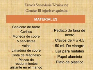 Escuela Secundaria Técnica 107
Ciencias III énfasis en química
 Cenicero de barro
 Cerillos
 Moneda de cobre
 5 servilletas
 Velas
 Limadura de cobre
 Cinta de Magnesio
 Pinzas de
recubrimientos
aislante en el mango
 Pedazo de lana de
acero
 Clavos de 4 o 4.5
 50 ml. De vinagre
 Lija para metales
 Papel aluminio
 Plato de plástico
MATERIALES
 