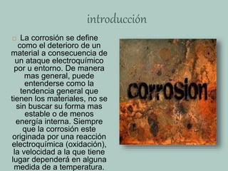 introducción
 La corrosión se define
como el deterioro de un
material a consecuencia de
un ataque electroquímico
por u entorno. De manera
mas general, puede
entenderse como la
tendencia general que
tienen los materiales, no se
sin buscar su forma mas
estable o de menos
energía interna. Siempre
que la corrosión este
originada por una reacción
electroquímica (oxidación),
la velocidad a la que tiene
lugar dependerá en alguna
medida de a temperatura.
 