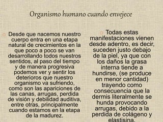 Organismo humano cuando envejece
 Desde que nacemos nuestro
cuerpo entra en una etapa
natural de crecimientos en la
que poco a poco se van
desarrollando todos nuestros
sentidos, al paso del tiempo
y de manera progresiva
podemos ver y sentir los
deterioros que nuestro
organismo va sufriendo,
como son las apariciones de
las canas, arrugas, perdida
de visión y debilidad auditiva,
entre otras, principalmente
cuando estamos en la etapa
de la madurez.
 Todas estas
manifestaciones vienen
desde adentro, es decir,
suceden justo debajo
de la piel, ya que con
los daños la grasa
interna tiende a
hundirse, (se produce
en menor cantidad)
trayendo como
consecuencia que la
dermis literalmente se
hunda provocando
arrugas, debido a la
perdida de colágeno y
 