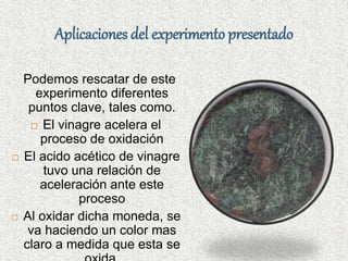 Aplicaciones del experimento presentado
Podemos rescatar de este
experimento diferentes
puntos clave, tales como.
 El vinagre acelera el
proceso de oxidación
 El acido acético de vinagre
tuvo una relación de
aceleración ante este
proceso
 Al oxidar dicha moneda, se
va haciendo un color mas
claro a medida que esta se
 