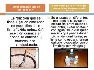  La reacción que se
tiene lugar en este caso
en especifico se le
llama “oxido reducción”,
reacción química en
donde se obtienen 3
factores, pza.
manufacturada,
ambiente y agua.
 Se encuentran diferentes
métodos para evitar la
oxidación, entre estos se
encuentra, Evitar contacto
con agua, sol o cualquier
materia que pueda dañar
dicha, de igual forma, se
tiene como opción, formas
quitarle lo oxidado, como
limpiarla con vinagre y
detergente.
Tipo de reacción que ah
tenido lugar
Como evitar que la bicicletas les
ocurra lo mencionado en esta
lectura
 