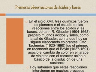 Primeras observaciones de ácidos y bases
 En el siglo XVII, tres químicos fueron
los pioneros e el estudio de las
reacciones entre los ácidos y las
bases. Johann R. Glauder (1604-1668)
preparo muchos ácidos y sales, como
la sal de Glauder, con la que hoy se
siguen elaborando colorantes, Otto
Tachenius (1620-1690) fue el primero
en reconocer que el Boyle (1627-1691)
asocio el cambio de color en el jarabe
de violetas con el carácter acido o
básico de la disolución de una
sustancia.
 Hoy sabemos que estas reacciones
intervienen en muchos procesos
 