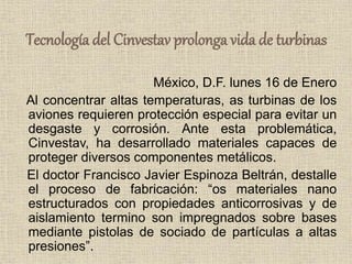 Tecnología del Cinvestav prolonga vida de turbinas
México, D.F. lunes 16 de Enero
Al concentrar altas temperaturas, as turbinas de los
aviones requieren protección especial para evitar un
desgaste y corrosión. Ante esta problemática,
Cinvestav, ha desarrollado materiales capaces de
proteger diversos componentes metálicos.
El doctor Francisco Javier Espinoza Beltrán, destalle
el proceso de fabricación: “os materiales nano
estructurados con propiedades anticorrosivas y de
aislamiento termino son impregnados sobre bases
mediante pistolas de sociado de partículas a altas
presiones”.
 