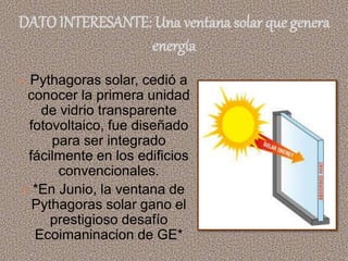 DATO INTERESANTE: Una ventana solar que genera
energía
 Pythagoras solar, cedió a
conocer la primera unidad
de vidrio transparente
fotovoltaico, fue diseñado
para ser integrado
fácilmente en los edificios
convencionales.
 *En Junio, la ventana de
Pythagoras solar gano el
prestigioso desafío
Ecoimaninacion de GE*
 