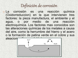 Definición de corrosión
 La corrosión es una reacción química
(Oxidorreduccion) en la que intervienen tres
factores: la pieza manufactura, el ambiente y el
agua, o por medio de una reacción
electroquímica. Los factores mas conocidos son
las alteraciones químicas de los metales a causa
del aire, como la herrumbre del hierro y el acero
o la formación de patina verde en el cobre y sus
aleaciones (bronce, latón).
 