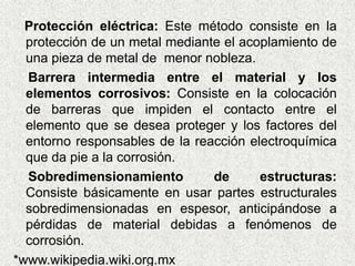 Protección eléctrica: Este método consiste en la
protección de un metal mediante el acoplamiento de
una pieza de metal de menor nobleza.
Barrera intermedia entre el material y los
elementos corrosivos: Consiste en la colocación
de barreras que impiden el contacto entre el
elemento que se desea proteger y los factores del
entorno responsables de la reacción electroquímica
que da pie a la corrosión.
Sobredimensionamiento de estructuras:
Consiste básicamente en usar partes estructurales
sobredimensionadas en espesor, anticipándose a
pérdidas de material debidas a fenómenos de
corrosión.
*www.wikipedia.wiki.org.mx
 
