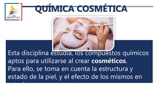 QUÍMICA COSMÉTICA
Esta disciplina estudia, los compuestos químicos
aptos para utilizarse al crear cosméticos.
Para ello, se toma en cuenta la estructura y
estado de la piel, y el efecto de los mismos en
este órgano.
 