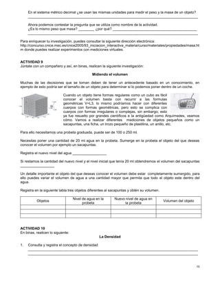 10
En el sistema métrico decimal ¿se usan las mismas unidades para medir el peso y la masa de un objeto?
_____________________________________________________________________________________
Ahora podemos contestar la pregunta que se utiliza como nombre de la actividad.
¿Es lo mismo peso que masa? ________ ¿por qué? __________________________________________
_____________________________________________________________________________________
Para enriquecer tu investigación, puedes consultar la siguiente dirección electrónica:
http://concurso.cnice.mec.es/cnice2005/93_iniciacion_interactiva_materia/curso/materiales/propiedades/masa.ht
m donde puedes realizar experimentos con mediciones virtuales.
ACTIVIDAD 9
Júntate con un compañero y así, en binas, realicen la siguiente investigación:
Midiendo el volumen
Muchas de las decisiones que se toman deben de tener un antecedente basado en un conocimiento, en
ejemplo de esto podría ser el tamaño de un objeto para determinar si lo podemos poner dentro de un coche.
Cuando un objeto tiene formas regulares como un cubo es fácil
conocer el volumen basta con recurrir a las formulas
geométricas V=L3, lo mismo podríamos hacer con diferentes
cuerpos con formas geométricas, pero esto se complica con
cuerpos con formas irregulares o complejas, sin embargo, esto
ya fue resuelto por grandes científicos e la antigüedad como Arquímedes, veamos
cómo. Vamos a realizar diferentes mediciones de objetos pequeños como un
sacapuntas, una ficha, un trozo pequeño de plastilina, un anillo, etc.
Para ello necesitamos una probeta graduada, puede ser de 100 o 250 ml.
Necesitas poner una cantidad de 20 ml agua en la probeta. Sumerge en la probeta el objeto del que deseas
conocer el volumen por ejemplo un sacapuntas.
Registra el nuevo nivel del agua _________________
Si restamos la cantidad del nuevo nivel y el nivel inicial que tenía 20 ml obtendremos el volumen del sacapuntas
_________________
Un detalle importante el objeto del que deseas conocer el volumen debe estar completamente sumergido, para
ello puedes variar el volumen de agua a una cantidad mayor que permita que todo el objeto este dentro del
agua.
Registra en la siguiente tabla tres objetos diferentes al sacapuntas y obtén su volumen.
Objetos
Nivel de agua en la
probeta
Nuevo nivel de agua en
la probeta
Volumen del objeto
ACTIVIDAD 10
En binas, realicen lo siguiente:
La Densidad
1. Consulta y registra el concepto de densidad
_____________________________________________________________________________________
_____________________________________________________________________________________
 