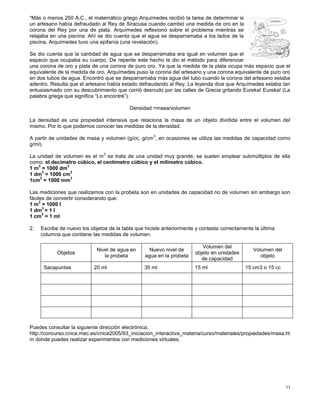 11
“Más o menos 250 A.C., el matemático griego Arquímedes recibió la tarea de determinar si
un artesano había defraudado al Rey de Siracusa cuando cambió una medida de oro en la
corona del Rey por una de plata. Arquímedes reflexionó sobre el problema mientras se
relajaba en una piscina. Ahí se dio cuenta que el agua se desparramaba a los lados de la
piscina. Arquímedes tuvo una epifanía (una revelación).
Se dio cuenta que la cantidad de agua que se desparramaba era igual en volumen que el
espacio que ocupaba su cuerpo. De repente este hecho le dio el método para diferenciar
una corona de oro y plata de una corona de puro oro. Ya que la medida de la plata ocupa más espacio que el
equivalente de la medida de oro, Arquímedes puso la corona del artesano y una corona equivalente de puro oro
en dos tubos de agua. Encontró que se desparramaba más agua del tubo cuando la corona del artesano estaba
adentro. Resulta que el artesano había estado defraudando al Rey. La leyenda dice que Arquímedes estaba tan
entusiasmado con su descubrimiento que corrió desnudo por las calles de Grecia gritando Eureka! Eureka! (La
palabra griega que significa “Lo encontré”).
Densidad =masa/volumen
La densidad es una propiedad intensiva que relaciona la masa de un objeto dividida entre el volumen del
mismo. Por lo que podemos conocer las medidas de la densidad.
A partir de unidades de masa y volumen (g/cc, g/cm
3
, en ocasiones se utiliza las medidas de capacidad como
g/ml).
La unidad de volumen es el m
3
se trata de una unidad muy grande, se suelen emplear submúltiplos de ella
como: el decímetro cúbico, el centímetro cúbico y el milímetro cúbico.
1 m
3
= 1000 dm
3
1 dm
3
= 1000 cm
3
1cm
3
= 1000 mm
3
Las mediciones que realizamos con la probeta son en unidades de capacidad no de volumen sin embargo son
fáciles de convertir considerando que:
1 m
3
= 1000 l
1 dm
3
= 1 l
1 cm
3
= 1 ml
2. Escribe de nuevo los objetos de la tabla que hiciste anteriormente y contesta correctamente la última
columna que contiene las medidas de volumen.
Objetos
Nivel de agua en
la probeta
Nuevo nivel de
agua en la probeta
Volumen del
objeto en unidades
de capacidad
Volumen del
objeto
Sacapuntas 20 ml 35 ml 15 ml 15 cm3 o 15 cc
Puedes consultar la siguiente dirección electrónica:
http://concurso.cnice.mec.es/cnice2005/93_iniciacion_interactiva_materia/curso/materiales/propiedades/masa.ht
m donde puedes realizar experimentos con mediciones virtuales.
 