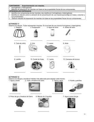 12
ACTIVIDAD 11
Observa los dibujos. Todos representan mezclas. Di si se trata de una mezcla homogénea o heterogénea.
1. Gelatina 2. Suspensión 3. Agua de limón 4. Solera de latón
______________ ______________ _______________ ______________
5. Tubo de vidrio 6. Aire 7. Loseta 8. Atole
_____________ _____________ _____________ _____________
9. Ladrillo 10. Coctel de frutas 11. Leche 12. Campana de bronce
_____________ _____________ _____________ _____________
ACTIVIDAD 12
Observa los dibujos y escribe el método más adecuado para separar cada mezcla.
1. Agua y aceite 2. Yodo y limadura de cobre 3. Tierra y agua 4. Aceite y petróleo
_____________ _____________ _____________ _____________
5. Polvo de gis y limadura de hierro 6. Mezcla de 3 líquidos 7. Agua y polvo de gis
_____________ _____________ _____________
CONTENIDOS: Experimentación con mezclas.
• Homogéneas y heterogéneas.
• Métodos de separación de mezclas con base en las propiedades físicas de sus componentes.
APRENDIZAJES ESPERADOS
• Identifica los componentes de las mezclas y las clasifica en homogéneas y heterogéneas.
• Identifica la relación entre la variación de la concentración de una mezcla (porcentaje en masa y volumen y
sus propiedades).
• Deduce métodos de separación de mezclas con base en las propiedades físicas de sus componentes.
 