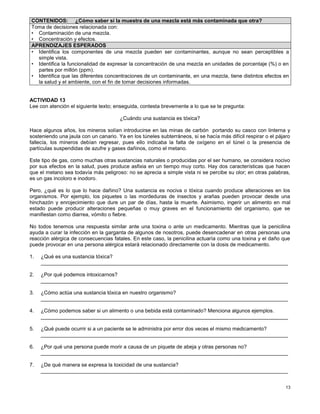 13
ACTIVIDAD 13
Lee con atención el siguiente texto; enseguida, contesta brevemente a lo que se te pregunta:
¿Cuándo una sustancia es tóxica?
Hace algunos años, los mineros solían introducirse en las minas de carbón portando su casco con linterna y
sosteniendo una jaula con un canario. Ya en los túneles subterráneos, si se hacía más difícil respirar o el pájaro
fallecía, los mineros debían regresar, pues ello indicaba la falta de oxígeno en el túnel o la presencia de
partículas suspendidas de azufre y gases dañinos, como el metano.
Este tipo de gas, como muchas otras sustancias naturales o producidas por el ser humano, se considera nocivo
por sus efectos en la salud, pues produce asfixia en un tiempo muy corto. Hay dos características que hacen
que el metano sea todavía más peligroso: no se aprecia a simple vista ni se percibe su olor; en otras palabras,
es un gas incoloro e inodoro.
Pero, ¿qué es lo que lo hace dañino? Una sustancia es nociva o tóxica cuando produce alteraciones en los
organismos. Por ejemplo, los piquetes o las mordeduras de insectos y arañas pueden provocar desde una
hinchazón y enrojecimiento que dure un par de días, hasta la muerte. Asimismo, ingerir un alimento en mal
estado puede producir alteraciones pequeñas o muy graves en el funcionamiento del organismo, que se
manifiestan como diarrea, vómito o fiebre.
No todos tenemos una respuesta similar ante una toxina o ante un medicamento. Mientras que la penicilina
ayuda a curar la infección en la garganta de algunos de nosotros, puede desencadenar en otras personas una
reacción alérgica de consecuencias fatales. En este caso, la penicilina actuaría como una toxina y el daño que
puede provocar en una persona alérgica estará relacionado directamente con la dosis de medicamento.
1. ¿Qué es una sustancia tóxica?
_____________________________________________________________________________________
2. ¿Por qué podemos intoxicarnos?
_____________________________________________________________________________________
3. ¿Cómo actúa una sustancia tóxica en nuestro organismo?
_____________________________________________________________________________________
4. ¿Cómo podemos saber si un alimento o una bebida está contaminado? Menciona algunos ejemplos.
_____________________________________________________________________________________
5. ¿Qué puede ocurrir si a un paciente se le administra por error dos veces el mismo medicamento?
_____________________________________________________________________________________
6. ¿Por qué una persona puede morir a causa de un piquete de abeja y otras personas no?
_____________________________________________________________________________________
7. ¿De qué manera se expresa la toxicidad de una sustancia?
_____________________________________________________________________________________
CONTENIDOS: ¿Cómo saber si la muestra de una mezcla está más contaminada que otra?
Toma de decisiones relacionada con:
• Contaminación de una mezcla.
• Concentración y efectos.
APRENDIZAJES ESPERADOS
• Identifica los componentes de una mezcla pueden ser contaminantes, aunque no sean perceptibles a
simple vista.
• Identifica la funcionalidad de expresar la concentración de una mezcla en unidades de porcentaje (%) o en
partes por millón (ppm).
• Identifica que las diferentes concentraciones de un contaminante, en una mezcla, tiene distintos efectos en
la salud y el ambiente, con el fin de tomar decisiones informadas.
 