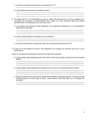 15
c) ¿Cuál es la equivalencia decimal de una sustancia al 1 %?
________________________________________________________________________________
d) ¿Qué utilidad tiene expresar el resultado en ppm?
________________________________________________________________________________
________________________________________________________________________________
________________________________________________________________________________
B. “El alcohol del 96° y el blanqueador de ropa se utilizan frecuentemente en muchos hogares de tu
comunidad. Sin embargo, es recomendable tener cuidado con esas sustancias dado que pueden
provocar daños en las personas y en otros seres vivos.
a) ¿Los efectos que ocasionan estas sustancias en los organismos dependen de su concentración?
Argumenta tu respuesta.
________________________________________________________________________________
________________________________________________________________________________
________________________________________________________________________________
b) ¿Cómo puedes expresar la toxicidad de una sustancia?
________________________________________________________________________________
________________________________________________________________________________
c) ¿Cuál es el equivalente en partes por millón de una disolución de alcohol al 25 %?”
C. El gas LP de las estufas es inodoro. Para detectarlo se le agrega una sustancia que le da un olor
característico.
Utilicen el concepto de toxicidad para responder las siguientes preguntas:
a) ¿Qué ventaja y desventaja tiene poder oler el gas cuando hay una fuga o se deja la llave de la estufa
abierta?
________________________________________________________________________________
________________________________________________________________________________
________________________________________________________________________________
b) ¿Qué ventaja o desventaja tiene que podamos ver el moho en un alimento antes de comerlo?
________________________________________________________________________________
________________________________________________________________________________
________________________________________________________________________________
c) Algunos productos que consumimos diariamente contienen la siguiente leyenda: “El abuso de este
producto puede ser nocivo para la salud”. ¿Qué relación tiene esta frase con el concepto de
toxicidad?
________________________________________________________________________________
________________________________________________________________________________
 