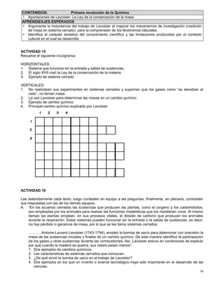 16
CONTENIDOS: Primera revolución de la Química
• Aportaciones de Lavoisier: La Ley de la conservación de la masa.
APRENDIZAJES ESPERADOS
• Argumenta la importancia del trabajo de Lavoisier al mejorar los mecanismos de investigación (medición
de masa en sistema cerrado) para la comprensión de los fenómenos naturales.
• Identifica el carácter tentativo del conocimiento científico y las limitaciones producidas por el contexto
cultural en el cual se desarrolla.
ACTIVIDAD 15
Resuelve el siguiente crucigrama:
HORIZONTALES:
1. Sistema que funciona sin la entrada y salida de sustancias.
2. El siglo XVII creó la Ley de la conservación de la materia.
3. Ejemplo de sistema cerrado
VERTICALES:
1. No realizaban sus experimentos en sistemas cerrados y suponían que los gases como “se elevaban al
cielo”, no tenían masa.
2. La usó Lavoisier para determinar las masas en un cambio químico
3. Ejemplo de cambio químico
4. Principal cambio químico explicado por Lavoisier
ACTIVIDAD 16
Lee detenidamente cada texto; luego contesten en equipo a las preguntas; finalmente, en plenaria, contrasten
sus respuestas con las de los demás equipos.
A. “En los acuarios cerrados las sustancias que producen las plantas, como el oxígeno y los carbohidratos,
son empleadas por los animales para realizar las funciones metabólicas que los mantienen vivos. Al mismo
tiempo las plantas emplean, en sus procesos vitales, el dióxido de carbono que producen los animales
durante la respiración. Estos sistemas pueden funcionar sin la entrada o la salida de sustancias; es decir,
no hay pérdida ni ganancia de masa, por lo que se les llama sistemas cerrados.
………..Antoine-Laurent Lavoisier (1743-1794), empleó la bomba de vacío para determinar con precisión la
masa de las sustancias iniciales y finales de un cambio químico. De esta manera identificó la participación
de los gases y otras sustancias durante las combustiones. Así, Lavoisier estuvo en condiciones de explicar
por qué cuando la madera se quema, sus restos pesan menos”.
1. Dos ejemplos de cambios químicos.
2. Las características de sistemas cerrados que conozcan.
3. ¿De qué sirvió la bomba de vacío en el trabajo de Lavoisier?
4. Dos ejemplos en los que un invento o avance tecnológico haya sido importante en el desarrollo de las
ciencias.
 