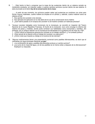 17
B. “……Este hecho lo llevó a proponer que la masa de las sustancias dentro de un sistema cerrado se
mantendrá constante, sin importar cuáles o cuántos cambios químicos ocurran dentro de ese sistema. A
este enunciado se le llamó ley de la conservación de la masa.
……..A partir de ese momento, los químicos pueden saber qué sustancias se combinan con otras para
formar nuevos materiales, cuánta materia se emplea en el cambio y, además, cuánto material nuevo se
obtiene al final”.
1. Dos aportes de Lavoisier a las ciencias.
2. Dos ejemplos de aplicación en la vida diaria de la Ley de la conservación de la materia.
3. ¿Qué habría pasado si en la época de Lavoisier no se hubiera contado con balanzas precisas?
C. “Aunque Lavoisier trabajaba como funcionario de la monarquía, se convirtió en inspector del Tesoro
Nacional de la nueva República Francesa. Al triunfo de la revolución, tuvo como encargo la reforma del
sistema de pesas y medidas, donde podía combinar sus habilidades como economista y científico. Sin
embargo, por su antigua relación con la monarquía fue decapitado en la guillotina el 8 de mayo de 1794”.
1. ¿Cómo influyó la experiencia personal de Lavoisier en su trabajo científico? ¿Y el contexto político?
2. ¿Qué opinas de la relación entre el trabajo de Lavoisier y su ejecución?
3. ¿Cómo crees que impacta su trabajo en el avance de las ciencias?
D. “Algunos medicamentos tienen una presentación comercial como pastillas efervescentes, es decir que al
mezclarlas con agua burbujean liberando un gas”.
1. ¿La combinación de agua y pastillas efervescentes produce un cambio químico?
2. ¿La suma de la masa del agua y la de las pastillas es la misma antes y después de la efervescencia?
Expliquen su respuesta.
 