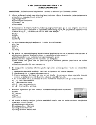 19
PARA COMPROBAR LO APRENDIDO……….
(AUTOEVALUACION)
Instrucciones: Lee detenidamente las preguntas y subraya la respuesta que consideres correcta.
1. ¿Cómo se llama al método para determinar la concentración máxima de sustancias contaminadas que se
encuentran en el agua y el medio ambiente?
a) partes por millón
b) porcentaje masa/volumen
c) partes por mil
d) normalidad
2. Carlos después de limpiar una alberca, le tiene que agregar cloro para que el agua tenga las condiciones
adecuadas de higiene, conociendo la capacidad que tiene de agua (100,000 l) leyendo las especificaciones
que marcan 2 ppm ¿Qué cantidad de cloro en polvo debe agregar?
a) 20 g
b) 200 g
c) 20 mg
d) 200 mg
3. Si Carlos tuviera que agregar kilogramos, ¿Cuántos tendría que añadir?
a) 0.2 kg
b) 20 kg
c) 2 kg
d) 200 kg
4. De acuerdo con las propiedades de las partículas de las sustancias, escoge la respuesta más adecuada al
planteamiento siguiente: “Los líquidos tienen forma definida, pero los gases no”.
a) Los líquidos tienen sus partículas más separadas que los gases.
b) Los gases tiene las partículas más separadas que los líquidos.
c) Los líquidos y los gases tiene sus partículas igual de separadas, pero las partículas de los líquidos
pesan más.
d) Los líquidos pueden fluir, pero los gases no.
5. De los siguientes enunciados, determina ¿cuáles representan cambios químicos y cuáles son solo cambios
físicos?
1. Durante una práctica de laboratorio, Paco corta en pedacitos, una cinta de magnesio.
2. Mamá desmancha mi bata de prácticas con cloro.
3. Pusimos pedacitos de hígado de pollo en una botella y te agregamos agua oxigenada, después
metimos un palillo con un punto de ignición y éste se encendió vivamente.
4. En el comal de la estufa, pusimos sal de cocina humedecida a calentar, hasta que se desecó toda.
a) 1, 2 y 3 son cambios físicos.
b) 1 y 4 son cambios físicos.
c) 2, 3 y 4 son cambios químicos.
d) 1, 2 y 4, son cambios químicos.
6. Reconoce la propiedad que hace posible la escena de la fotografía en el Mar Muerto.
a) Masa
b) Volumen
c) Peso
d) Densidad
7. De acuerdo al lenguaje científico, ¿cuál es la expresión correcta para: sus aguas son mucho más pesadas
que el agua de mar ordinaria?
a) sus aguas son más densas
b) sus aguas tienen más masa
c) sus aguas son más duras
d) sus aguas tienen más volumen
 