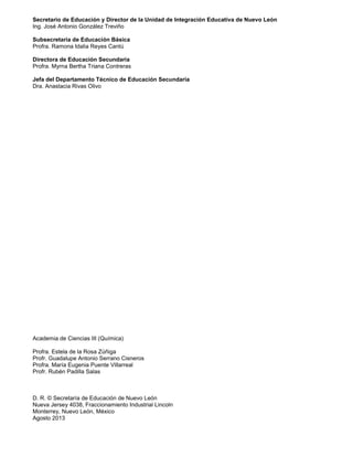 2
Secretario de Educación y Director de la Unidad de Integración Educativa de Nuevo León
Ing. José Antonio González Treviño
Subsecretaria de Educación Básica
Profra. Ramona Idalia Reyes Cantú
Directora de Educación Secundaria
Profra. Myrna Bertha Triana Contreras
Jefa del Departamento Técnico de Educación Secundaria
Dra. Anastacia Rivas Olivo
Academia de Ciencias III (Química)
Profra. Estela de la Rosa Zúñiga
Profr. Guadalupe Antonio Serrano Cisneros
Profra. María Eugenia Puente Villarreal
Profr. Rubén Padilla Salas
D. R. © Secretaría de Educación de Nuevo León
Nueva Jersey 4038, Fraccionamiento Industrial Lincoln
Monterrey, Nuevo León, México
Agosto 2013
 