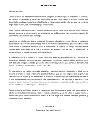 3
PRESENTACIÒN
Estimado alumno(a)
Una de las cosas que más ha modificado al mundo a lo largo de los últimos siglos, es el desarrollo de la ciencia,
así como los conocimientos y aplicaciones tecnológicas que ésta ha aportado a la actividad humana; este
desarrollo ha servido para saciar la curiosidad, facilitar la vida y resolver grandes retos que a su vez van dando
origen a otros nuevos, cada vez más complejos y apasionantes.
Todos nosotros estamos inmersos en esta actividad porque, de una u otra forma, gozamos de los beneficios
que nos aporta; de la misma manera, nos enfrentamos con problemas que, para resolverse, requieren del
conocimiento o del desarrollo de la tecnología.
La química, que estudiaremos durante el desarrollo de nuestras actividades, es mucho más que un conjunto de
conocimientos y experimentos de laboratorio. Permite transformar nuestro entorno y conservarlo; Nos permite
poder analizar lo que vemos e imaginar cómo es internamente; A través de un manejo adecuado, permite
también poder llevar beneficios a toda la humanidad en aspectos como la salud, la alimentación, el
aprovechamiento de energía o la conservación del ambiente.
A través del estudio de la química en la Escuela Secundaria, tienes la posibilidad de conocer y comprender los
fundamentos principales que rigen sus ideas y aplicaciones, no solo para valorar la utilidad que tienen como
parte de tu vida, sino para comprobar que saber y entender son dos privilegios que, además de disfrutarlos, nos
animan a apreciar y a respetar más al Universo y a la vida.
En este cuaderno de trabajo encontrarás actividades y ejemplos atractivos, significativos y útiles, que te
ayudarán a construir tu propio conocimiento. Estas actividades, al igual que en el programa de la asignatura, se
han organizado en bloques, y son referenciadas de acuerdo a los aprendizajes que se espera que adquieras a
lo largo del ciclo escolar. Se incluye, al final de cada bloque, la sección “Para comprobar lo aprendido….”, que
consta de algunos reactivos de opción múltiple referentes a lo tratado en cada bloque. Se incluye también, al
final de cada bloque, una rúbrica para tu autoevaluación.
Deseamos que las actividades que aquí te presentamos sean de tu agrado y, sobre todo, que te ayuden a
adoptar una actitud de conciencia responsable y respeto por la ciencia; y que esa actitud te ayude a mejorar tu
entorno para que te desenvuelvas con más libertad en él, que tengas más opciones para elegir qué hacer, y
más satisfacción por tus logros.
ATENTAMENTE
Academia de Ciencias III (Química)
 