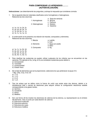 33
PARA COMPROBAR LO APRENDIDO………
(AUTOEVALUACIÒN)
Instrucciones: Lee detenidamente las preguntas y subraya la respuesta que consideres correcta.
1. De la siguiente lista de materiales clasifícalos como homogéneos o heterogéneos.
Relaciona las dos columnas.
a. Sopa de verduras
1. Homogéneas b. Bronce
c. Perfume
2. Heterogéneas d. Madera
e. Gasolina
a) 1a, 1d, 1e, 2b, 2c
b) 2a, 2d, 2b, 2e, 1b
c) 1b, 2d, 2a, 1c, 1e
d) 1b, 1c, 1a, 1e, 1d
2. A continuación se te presenta una relación de mezclas, compuestos y elementos.
Relaciona las dos columnas.
1. Mezcla a. Ladrillo
b. H2O
2. Elemento c. Agua con aceite
d. NaCl
3. Compuesto e. Hg
a) 1a, 1c, 1e, 2b, 3d
b) 2e, 2d, 1a, 3c, 3b
c) 2e, 3d, 1b, 2a, 3c
d) 2e, 3b, 1c, 3d, 1a
3. Para clasificar las sustancias se pueden utilizar cualquiera de los criterios que se encuentran en las
opciones. Por ejemplo el Au, la Ag, el Cu se consideran sustancias puras debido a.
a) Composición
b) Toxicidad
c) Conductividad
d) Estado físico
4. De la lista de elementos que se te proporcionan, selecciona los que pertenecen al grupo II A.
1 Mg, 2 Na, 3 Ca, 4 Al, 5 K
a) 1 y 2
b) 1 y 3
c) 4 y 5
d) 1 y 5
5. Tipo de enlace que se define como la fuerza de unión que existe entre dos átomos, debido a la
transferencia total o parcial de electrones para adquirir ambos la configuración electrónica estable
correspondiente a los gases inertes.
a) Químico
b) Covalente
c) Iónico
d) Metálico
6. Son una forma útil de mostrar los electrones de valencia de los átomos, su representación es el símbolo
del elemento, más un punto por cada electrón de valencia.
a) Estructura molecular
b) Estructura atómica
c) Estructura de Lewis
d) Estructura metálica
 
