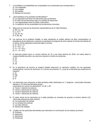 34
7. La ductilidad y la maleabilidad son propiedades muy importantes que corresponden a.
a) Los metaloides
b) Los metales
c) No metales
d) Metales de transición
8. ¿Qué establece la ley periódica de Mendeleiev?
a) La capacidad que tienen los elementos para combinarse
b) El orden de los elementos según la cantidad de electrones
c) Las regularidades entre los pesos moleculares
d) La repetición de las propiedades de los elementos conocidos
9. Selecciona el conjunto de elementos representativos de la Tabla Periódica.
a) Mn, Cu, Hg
b) Li, Al, F
c) Ca, Zn, Au
d) P, Be, Ag
10. Los alumnos de la profesora Estelita, al estar estudiando el modelo atómico de Bohr comprendieron la
procedencia de los electrones y protones; se plantearon la pregunta de cómo calcular el número de protones de
un átomo. De las siguientes ecuaciones elige la correcta.
a) A = P(+) + n+-
b) Z = P(+) - A
c) n+- = Z + P(+)
d) n+- = A - P(+)
11. El elemento potasio tiene un numero atómico de 19 y una masa atómica de 39.02, con estos datos la
maestra Estelita les pidió a sus alumnos calcular el número de neutrones.
a) 20
b) 21
c) 19
d) 22
12. En el laboratorio de química la maestra Estelita seleccionó un elemento metálico con las siguientes
características: número de neutrones 14 y número de protones 13. ¿Cuál es el elemento que seleccionó la
maestra?
a) Si
b) Mg
c) Al
d) P
13. Los elementos que componen la tabla periódica están distribuidos en 7 renglones horizontales llamados
periodos y 18 columnas llamadas grupos.
¿Qué tienen en común los elementos F, Cl, Br, I, At?
a) Tienen 1 electrón de valencia
b) Tienen 2 electrones de valencia
c) Tienen 6 electrones de valencia
d) Tienen 7 electrones de valencia
14. El orden actual de los elementos en la tabla periódica es creciente de acuerdo al número atómico (Z).
¿Qué dato proporciona este número?
a) Los subniveles de energía
b) La cantidad de protones
c) La masa atómica
d) Número de orbitales
15. ¿Cuáles son las partículas elementales que intervienen en la formación de los enlaces químicos?
a) Protones
b) Neutrones
c) Electrones
d) Positrones
 
