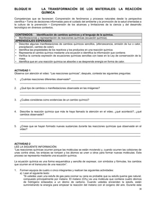 38
BLOQUE III LA TRANSFORMACIÓN DE LOS MATERIALES: LA REACCIÓN
QUÍMICA
Competencias que se favorecen: Comprensión de fenómenos y procesos naturales desde la perspectiva
científica • Toma de decisiones informadas para el cuidado del ambiente y la promoción de la salud orientadas a
la cultura de la prevención • Comprensión de los alcances y limitaciones de la ciencia y del desarrollo
tecnológico en diversos contextos.
ACTIVIDAD 1
Observa con atención el video: “Las reacciones químicas”; después, contesta las siguientes preguntas:
1. ¿Cuántas reacciones diferentes observaste? _________________________________________________
_____________________________________________________________________________________
2. ¿Qué tipo de cambios o manifestaciones observaste en las imágenes?
_____________________________________________________________________________________
_____________________________________________________________________________________
3. ¿Cuáles consideras como evidencias de un cambio químico?
_____________________________________________________________________________________
_____________________________________________________________________________________
4. Describe la reacción química que más te haya llamado la atención en el video, ¿qué aconteció?, ¿qué
cambios observaste?
_____________________________________________________________________________________
_____________________________________________________________________________________
5. ¿Crees que se hayan formado nuevas sustancias durante las reacciones químicas que observaste en el
video?
_____________________________________________________________________________________
_____________________________________________________________________________________
ACTIVIDAD 2
LEE LA SIGUIENTE INFORMACIÓN:
“Las reacciones químicas ocurren porque las moléculas se están moviendo y, cuando ocurren las colisiones de
unas contra otras, los enlaces se rompen y los átomos se unen a otros para formar nuevas moléculas. Este
proceso se representa mediante una ecuación química.
La ecuación química es una forma esquemática y sencilla de expresar, con símbolos y fórmulas, los cambios
que ocurren en el transcurso de una reacción”.
1. Formen equipos de cuatro o cinco integrantes y realicen las siguientes actividades:
a) Lean el siguiente texto:
“Si ustedes usan una estufa de gas para cocinar su cena es probable que su estufa queme gas natural,
compuesto principalmente por metano. El metano (CH4) es una molécula que contiene cuatro átomos
de hidrógeno enlazados a un átomo de carbono. Cuando ustedes encienden la estufa, están
suministrando la energía para empezar la reacción del metano con el oxígeno del aire. Durante esta
CONTENIDOS: Identificación de cambios químicos y el lenguaje de la química.
• Manifestaciones y representación de reacciones químicas (ecuación química).
APRENDIZAJES ESPERADOS
• Describe algunas manifestaciones de cambios químicos sencillos, (efervescencia, emisión de luz o calor,
precipitación, cambio de color).
• Identifica las propiedades de los reactivos y los productos en una reacción química.
• Representa el cambio químico mediante una ecuación e identifica la información que contiene.
• Verifica la correcta expresión de ecuaciones químicas sencillas con base en la Ley de conservación de la
masa.
• Identifica que en una reacción química se absorbe o se desprende energía en forma de calor.
 