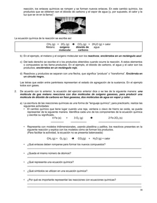 39
reacción, los enlaces químicos se rompen y se forman nuevos enlaces. En este cambio químico, los
productos que se obtienen son el dióxido de carbono y el vapor de agua (y, por supuesto, el calor y la
luz que se ve en la llama)”.
La ecuación química de la reacción se escribe así:
b) En el ejemplo, el metano y el oxígeno molecular son los reactivos; enciérralos en un rectángulo azul.
c) Del lado derecho se escribe el o los productos obtenidos cuando ocurre la reacción. A estos elementos
o compuestos se les llama productos. En el ejemplo, el dióxido de carbono, el agua y el calor son los
productos; enciérralos en un rectángulo rojo.
d) Reactivos y productos se separan con una flecha, que significa “produce” o “transforma”. Enciérrala en
un círculo negro.
Las letras que están entre paréntesis representan el estado de agregación de la sustancia. En el ejemplo
todos son gases.
2. De acuerdo con lo anterior, la ecuación del ejercicio anterior dice o se lee de la siguiente manera: una
molécula de gas metano reacciona con dos moléculas de oxígeno gaseoso, para producir una
molécula de dióxido de carbono en fase gaseosa, dos moléculas de agua en vapor y calor.
a) La escritura de las reacciones químicas es una forma de “lenguaje químico”; para practicarlo, realiza las
siguientes actividades:
• El cambio químico que tiene lugar cuando una reja, ventana o clavo de hierro se oxida, se puede
representar de la siguiente manera. Identifica cada uno de los componentes de la ecuación química
y escribe su significado.
4 Fe (s) + 3 O2 (g)  2 Fe 2O3 (s)
_________ ___________ _____________________________
• Representa con modelos tridimensionales, usando plastilina y palillos, los reactivos presentes en la
siguiente reacción y explica con los modelos cómo se forman los productos.
(Para facilitar la actividad, la ecuación no se presenta balanceada)
CH4 (g) + O2 (g )  CO2(g) + H2O (g) + calor
• ¿Qué enlaces deben romperse para formar los nuevos compuestos?
________________________________________________________________________________
• ¿Queda el mismo número de átomos?
________________________________________________________________________________
• ¿Qué representa una ecuación química?
________________________________________________________________________________
• ¿Qué símbolos se utilizan en una ecuación química?
________________________________________________________________________________
• ¿Por qué es importante representar las reacciones con ecuaciones químicas?
________________________________________________________________________________
________________________________________________________________________________
CH4 (g) + 2O2 (g)  CO2 (g) + 2H2O (g) + calor
Metano oxígeno dióxido de agua
molecular carbono
 