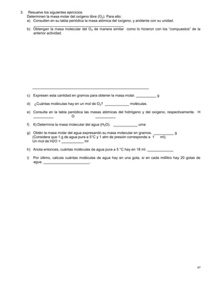 47
3. Resuelve los siguientes ejercicios:
Determinen la masa molar del oxígeno libre (O2). Para ello:
a) Consulten en su tabla periódica la masa atómica del oxígeno, y anótenla con su unidad.
_____________________________________________
b) Obtengan la masa molecular del O2 de manera similar como lo hicieron con los “compuestos” de la
anterior actividad.
__________________________________________________________
c) Expresen esta cantidad en gramos para obtener la masa molar. __________ g
d) ¿Cuántas moléculas hay en un mol de O2? ____________ moléculas.
e) Consulta en la tabla periódica las masas atómicas del hidrógeno y del oxígeno, respectivamente. H
__________ O __________
f) 6) Determina la masa molecular del agua (H2O). ____________ uma
g) Obtén la masa molar del agua expresando su masa molecular en gramos. __________ g
(Considera que 1 g de agua pura a 5°C y 1 atm de presión corresponde a 1 ml).
Un mol de H2O = ___________ ml
h) Anota entonces, cuántas moléculas de agua pura a 5 °C hay en 18 ml. _____________
i) Por último, calcula cuántas moléculas de agua hay en una gota, si en cada mililitro hay 20 gotas de
agua. _______________________.
 