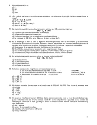 50
9. El coeficiente de H2 es:
a) 2
b) (g)
c) 1
d) cero
10. ¿En cuál de las ecuaciones químicas se representa correctamente el principio de la conservación de la
masa?
a) Na2O + H2O  Na2OH2
b) H2 + Cl2  HCl4
c) NaOH + HCl  NaCl + H2O
d) Mg + O2  2MgO
11. La siguiente ecuación representa una reacción química que NO puede ocurrir porque
2Na + Cl2  2KCl
a) El potasio y el sodio son elementos no metálicos.
b) Un elemento no se transforma en otro.
c) El cloro no reacciona con el potasio a temperatura ambiente.
d) La molécula de KCl debe tener 3 átomos de cloro en lugar de 1.
12. En el estómago se lleva a cabo la digestión mediante procesos como el movimiento y las reacciones
químicas del ácido clorhídrico con los alimentos; además, se produce una sustancia llamada pepsina que
participa en la digestión de proteínas sin intervenir en la reacción química. La pepsina, entonces es:
a) Un producto de la reacción del ácido clorhídrico con las proteínas.
b) Un inhibidor, porque retarda la reacción entre las proteínas y el agua.
c) Una sustancia que reacciona con las proteínas, modificando su estructura química.
d) Un catalizador, porque modifica la velocidad de reacción pero no participa en ella.
13. En la siguiente ecuación química, ¿cómo se llama el producto obtenido?
4 Al + 3 O2  2 Al2 O3
a) Óxido de aluminio
b) Aluminio de oxígeno
c) Oxígeno de aluminio
d) Hidróxido de aluminio
14. Relaciona las siguientes magnitudes con la escala apropiada:
a. La altura de una canasta de básquetbol =3.05 m 1. HUMANA
b. La distancia media de Urano al Sol =2 870 972 200 Km 2. MICROSCÓPICA
c. El diámetro de un leucocito es de 0.000 012 m 3. ASTRONÓMICA
a) a1, b2, c3
b) a1, b3, c2
c) a2, b3, c1
d) a3, b1, c2
15. El número promedio de neuronas en el cerebro es de 100 000 000 000. Otra forma de expresar este
número es
a) 1 x 10
12
b) 1 x 10
13
c) 10 x 10
12
d) 1 x 10
-12
16. Un joven de 15 años consume 3 000 kcal diarias aproximadamente, pero su nivel de actividad es bajo,
pues permanece más de 6 horas diarias viendo tv, en la computadora o jugando en su consola de
videojuegos. Dentro de 10 años, ¿qué figura tendrá si continúa con los mismos hábitos de alimentación y
vida sedentaria?
a) alta y atlética
b) sano y de complexión mediana
c) robusto y con problemas de sobrepeso
d) flaco y enfermizo
 