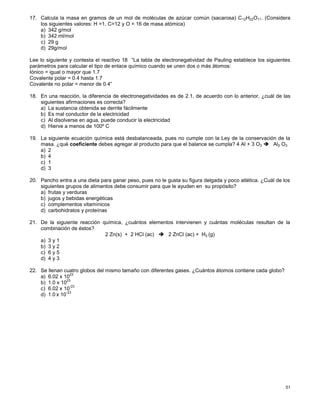 51
17. Calcula la masa en gramos de un mol de moléculas de azúcar común (sacarosa) C12H22O11. (Considera
los siguientes valores: H =1, C=12 y O = 16 de masa atómica)
a) 342 g/mol
b) 342 ml/mol
c) 29 g
d) 29g/mol
Lee lo siguiente y contesta el reactivo 18 “La tabla de electronegatividad de Pauling establece los siguientes
parámetros para calcular el tipo de enlace químico cuando se unen dos o más átomos:
Iónico = igual o mayor que 1.7
Covalente polar = 0.4 hasta 1.7
Covalente no polar = menor de 0.4”
18. En una reacción, la diferencia de electronegatividades es de 2.1, de acuerdo con lo anterior, ¿cuál de las
siguientes afirmaciones es correcta?
a) La sustancia obtenida se derrite fácilmente
b) Es mal conductor de la electricidad
c) Al disolverse en agua, puede conducir la electricidad
d) Hierve a menos de 100º C
19. La siguiente ecuación química está desbalanceada, pues no cumple con la Ley de la conservación de la
masa. ¿qué coeficiente debes agregar al producto para que el balance se cumpla? 4 Al + 3 O2  Al2 O3
a) 2
b) 4
c) 1
d) 3
20. Pancho entra a una dieta para ganar peso, pues no le gusta su figura delgada y poco atlética. ¿Cuál de los
siguientes grupos de alimentos debe consumir para que le ayuden en su propósito?
a) frutas y verduras
b) jugos y bebidas energéticas
c) complementos vitamínicos
d) carbohidratos y proteínas
21. De la siguiente reacción química, ¿cuántos elementos intervienen y cuántas moléculas resultan de la
combinación de éstos?
2 Zn(s) + 2 HCl (ac)  2 ZnCl (ac) + H2 (g)
a) 3 y 1
b) 3 y 2
c) 6 y 5
d) 4 y 3
22. Se llenan cuatro globos del mismo tamaño con diferentes gases. ¿Cuántos átomos contiene cada globo?
a) 6.02 x 10
23
b) 1.0 x 10
23
c) 6.02 x 10
-23
d) 1.0 x 10
-23
 