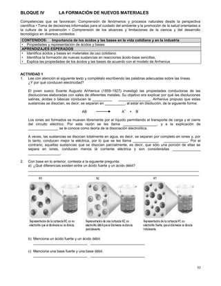 53
BLOQUE IV LA FORMACIÓN DE NUEVOS MATERIALES
Competencias que se favorecen: Comprensión de fenómenos y procesos naturales desde la perspectiva
científica • Toma de decisiones informadas para el cuidado del ambiente y la promoción de la salud orientadas a
la cultura de la prevención • Comprensión de los alcances y limitaciones de la ciencia y del desarrollo
tecnológico en diversos contextos
ACTIVIDAD 1
1. Lee con atención el siguiente texto y complétalo escribiendo las palabras adecuadas sobre las líneas.
¿Y por qué conducen electricidad?
El joven sueco Svante Augusto Arrhenius (1859-1927) investigó las propiedades conductoras de las
disoluciones elaboradas con sales de diferentes metales. Su objetivo era explicar por qué las disoluciones
salinas, ácidas o básicas conducen la __________ ________________. Arrhenius propuso que estas
sustancias se disocian, es decir, se separan en __________, al estar en disolución, de la siguiente forma:
AB A
+
+ B
-
Los iones así formados se mueven libremente por el líquido permitiendo el transporte de carga y el cierre
del circuito eléctrico. Por esta razón se les llama _________________, y a la explicación de
_______________ se le conoce como teoría de la disociación electrolítica.
A veces, las sustancias se disocian totalmente en agua, es decir, se separan por completo en iones y, por
lo tanto, conducen mejor la eléctrica, por lo que se les llama _____________ ____________. Por el
contrario, aquellas sustancias que se disocian parcialmente, es decir, que sólo una porción de ellas se
separa en iones, conducen menos la corriente eléctrica y son consideradas ______________
________________.
2. Con base en lo anterior, contesta a la siguiente pregunta:
a) ¿Qué diferencias existen entre un ácido fuerte y un ácido débil?
_____________________________________________________________________________________
_____________________________________________________________________________________
b) Menciona un ácido fuerte y un ácido débil.
___________________________ ___________________________
c) Menciona una base fuerte y una base débil.
___________________________ ___________________________
CONTENIDOS: Importancia de los ácidos y las bases en la vida cotidiana y en la industria
• Propiedades y representación de ácidos y bases
APRENDIZAJES ESPERADOS
• Identifica ácidos y bases en materiales de uso cotidiano.
• Identifica la formación de nuevas sustancias en reacciones ácido-base sencillas.
• Explica las propiedades de los ácidos y las bases de acuerdo con el modelo de Arrhenius
 