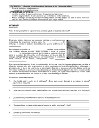 56
ACTIVIDAD 2
Lee el texto.
Antes de leer y completar el siguiente texto, contesta: ¿Qué es la acidez estomacal?
_________________________________________________________________________________________
_________________________________________________________________________________________
_________________________________________________________________________________________.
El carácter ácido o básico de las sustancias participa en muchos procesos
metabólicos del organismo humano, como la _________________. Sin
embargo, el exceso de acidez o basicidad puede generar problemas en la
_____________.
Para procesar la comida, el __________________ produce jugos gástricos
que contienen algunas enzimas, ácido clorhídrico y agua. Si produce
___________ en cantidades mayores a las normales se presentan síntomas
como la sensación de dolor, ardor en el estómago o en la parte baja del
esófago, cierta pérdida de apetito, náuseas y a veces vómitos. Al conjunto de
estos síntomas se le conoce, coloquialmente, como ___________
___________________.
El aumento en la producción de los jugos intestinales ácidos, que irritan las paredes del estómago, se debe a
diferentes factores; entre ellos se encuentran el estrés ocasionado por los problemas familiares o laborales y,
principalmente, el tipo y los horarios de la alimentación. Cuando se consumen alimentos ácidos, como los
refrescos o las frituras se genera un exceso de acidez que afecta al aparato digestivo. Lo mismo sucede cuando
las personas no respetan sus horarios acostumbrados de comida, en cuyos casos el estómago secreta cierta
cantidad de ácido clorhídrico, aun cuando no se haya consumido ningún alimento.
Contesta las siguientes preguntas:
1. ¿Has tenido ardor o dolor en el estómago? ¿Crees que puedan deberse a un exceso de acidez?
Argumenta tu respuesta
_____________________________________________________________________________________
_____________________________________________________________________________________
2. ¿De acuerdo con el texto, cuáles crees que fueron los factores que ocasionaron la acidez en tu estómago?
_____________________________________________________________________________________
_____________________________________________________________________________________
3. ¿Qué alimentos pueden favorecer el exceso de acidez estomacal?
_____________________________________________________________________________________
_____________________________________________________________________________________
4. ¿Conoces alguna forma de contrarrestar el exceso de acidez estomacal? ¿Cuál?
_____________________________________________________________________________________
_____________________________________________________________________________________
5. Explica lo que entiendes por antiácido.
_____________________________________________________________________________________
_____________________________________________________________________________________
CONTENIDOS: ¿Por qué evitar el consumo frecuente de los “alimentos ácidos”?
• Toma de decisiones relacionadas con:
−−Importancia de una dieta correcta.
APRENDIZAJES ESPERADOS
• Identifica la acidez de algunos alimentos o de aquellos que la provocan.
• Identifica las propiedades de las sustancias que neutralizan la acidez estomacal.
• Analiza los riesgos a la salud por el consumo frecuente de alimentos ácidos, con el fin de tomar decisiones
para una dieta correcta que incluya el consumo de agua simple potable.
 
