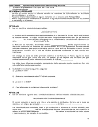 58
CONTENIDOS: Importancia de las reacciones de oxidación y reducción.
• Características y representaciones de las reacciones redox.
- Número de oxidación
APRENDIZAJES ESPERADOS
• Identifica el cambio químico en algunos ejemplos de reacciones de óxido-reducción en actividades
experimentales y en su entorno.
• Relaciona el número de oxidación de algunos elementos con su ubicación en la Tabla periódica.
• Analiza los procesos de transferencia de electrones en algunas reacciones sencillas de óxido-reducción en
la vida diaria y en la industria.
ACTIVIDAD 4
1. Lee con atención el siguiente texto y complétalo.
La oxidación del hierro
La oxidación es un fenómeno que ocurre cotidianamente en la Naturaleza e, incluso, afecta al ser humano
de diversas maneras. Los objetos de hierro se oxidan formando nuevas sustancias a las que llamamos
____________; en el caso del hierro, el producto de su oxidación es un compuesto café rojizo conocido
como ___________________ o herrumbre (Fe2 O3) .
La formación de herrumbre, denominada también _________________, debilita progresivamente las
estructuras construidas con este metal. Se calcula que cerca de 20 % de la producción anual de hierro se
utiliza exclusivamente para remplazar piezas de hierro en casas, edificios, automóviles o barcos que han
experimentado corrosión, por lo que las pérdidas económicas ocasionadas por este proceso son
importantes.
Sin embargo, no todos los óxidos provocan problemas al ser humano; de hecho, algunos de estos
compuestos son de gran utilidad. Los chips, por ejemplo, que se emplean para almacenar una gran
cantidad de información, están elaborados con un óxido: el óxido de _____________.
Los óxidos tienen diferentes propiedades que dependen de los elementos que los constituyen. Con todo
esto, cabe hacernos algunas preguntas:
2. Contesta brevemente a las siguientes preguntas:
a) ¿Qué es un óxido?
b) ¿Solamente los metales se oxidan? Explica tu respuesta.
c) ¿El agua es un óxido?
d) ¿Para la formación de un óxido es indispensable el oxígeno?
ACTIVIDAD 5
1. Lee con atención el siguiente texto y complétalo escribiendo sobre las líneas las palabras adecuadas:
La combustión: otra forma de obtener óxidos
El cambio producido al quemar una vela es una reacción de combustión. Se llama así a todas las
reacciones con oxígeno que producen _________________ en forma de ______ y ___________.
Las combustiones son oxidaciones, como la que ocurre sobre la superficie de un clavo de hierro, pero
mucho más ______________ y se dan a temperaturas elevadas. Las sustancias que reaccionan con el
oxígeno en estos procesos se llaman __________________. La madera, la gasolina y el gas de las estufas
y los encendedores son ejemplos de combustibles.
 