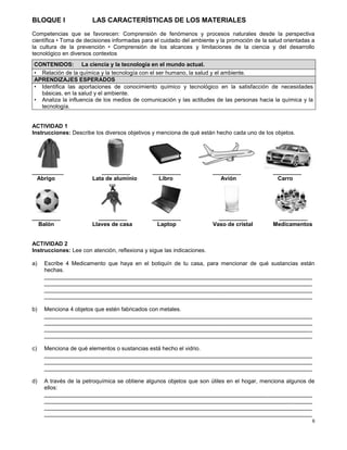 6
BLOQUE I LAS CARACTERÌSTICAS DE LOS MATERIALES
Competencias que se favorecen: Comprensión de fenómenos y procesos naturales desde la perspectiva
científica • Toma de decisiones informadas para el cuidado del ambiente y la promoción de la salud orientadas a
la cultura de la prevención • Comprensión de los alcances y limitaciones de la ciencia y del desarrollo
tecnológico en diversos contextos
ACTIVIDAD 1
Instrucciones: Describe los diversos objetivos y menciona de qué están hecho cada uno de los objetos.
__________ _________ _________ _________ _________
Abrigo Lata de aluminio Libro Avión Carro
_________ _________ _________ _________ _________
Balón Llaves de casa Laptop Vaso de cristal Medicamentos
ACTIVIDAD 2
Instrucciones: Lee con atención, reflexiona y sigue las indicaciones.
a) Escribe 4 Medicamento que haya en el botiquín de tu casa, para mencionar de qué sustancias están
hechas.
_____________________________________________________________________________________
_____________________________________________________________________________________
_____________________________________________________________________________________
_____________________________________________________________________________________
b) Menciona 4 objetos que estén fabricados con metales.
_____________________________________________________________________________________
_____________________________________________________________________________________
_____________________________________________________________________________________
_____________________________________________________________________________________
c) Menciona de qué elementos o sustancias está hecho el vidrio.
_____________________________________________________________________________________
_____________________________________________________________________________________
_____________________________________________________________________________________
d) A través de la petroquímica se obtiene algunos objetos que son útiles en el hogar, menciona algunos de
ellos:
_____________________________________________________________________________________
_____________________________________________________________________________________
_____________________________________________________________________________________
_____________________________________________________________________________________
CONTENIDOS: La ciencia y la tecnología en el mundo actual.
• Relación de la química y la tecnología con el ser humano, la salud y el ambiente.
APRENDIZAJES ESPERADOS
• Identifica las aportaciones de conocimiento químico y tecnológico en la satisfacción de necesidades
básicas, en la salud y el ambiente.
• Analiza la influencia de los medios de comunicación y las actitudes de las personas hacia la química y la
tecnología.
 