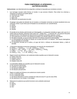 62
PARA COMPROBAR LO APRENDIDO……
(AUTOEVALUACIÒN)
Instrucciones: Lee detenidamente las preguntas y subraya la respuesta que consideres correcta.
1. Las hormigas inoculan ácido fórmico al morder, lo que provoca irritación. Para aliviar los síntomas y
neutralizar la sustancia se puede aplicar:
a) Disolución de vinagre
b) Jugo de limón
c) Agua sola
d) Disolución de bicarbonato de sodio
2. Al agregar unas gotas de indicador de col morada a un limpiador comercial, la mezcla resultante toma una
coloración verde, lo que indica que el limpiador es una disolución con características:
a) ácidas
b) básicas
c) salinas
d) neutras
3. El esmalte de los dientes está formado por hidroxiapatita, un compuesto insoluble en agua, pero que en un
medio ácido se disuelve, liberando iones calcio Ca
2+
, fosfato PO4
3 –
e hidroxilo OH
–
. El consumo frecuente
de jugo de limón o de refrescos de cola provoca la sensación de dientes rasposos, porque:
a) Las sustancias en el limón o los refrescos se pegan a los dientes dejando una capa áspera.
b) Se daña el esmalte, ya que la acidez del limón o el refresco disuelve la hidroxiapatita.
c) La hidroxiapatita del esmalte se mezcla con el ácido del limón o el refresco una mezcla heterogénea
que se deposita en el esmalte.
d) La disolución formada por la saliva y el jugo del limón o refresco es demasiado básica, y daña el
esmalte.
4. ¿Cuál de las siguientes ecuaciones represente una reacción de neutralización?
a) 2HNO3(ac) + Ca(OH)2(ac) Ca(NO3)2(ac) + 2H2O(l)
b) 3Ag2S (s) + 2Al(s) + 6H2O(l) 6Ag(s) + 2Al(OH)3(ac) + 2H2S(g)
c) H2SO4(l) 2H
+
(ac) + SO4
2
-(ac)
d) CuSO4(ac) + Zn(s) ZnSO4(ac) + Cu(s)
5. Según la teoría de Arrhenius, son sustancias ácidas aquellas que en disolución acuosa:
a) Ceden iones OH
-
b) Aceptan iones H+
c) Ceden iones H+
d) Aceptan iones OH
-
6. Los electrólitos débiles son aquellos que en disolución acuosa:
a) No conducen electricidad
b) Cambian su carga original
c) Se disocian totalmente
d) Se disocian parcialmente
7. Según el modelo de Arrhenius una sustancia es neutra cuando:
a) Es un electrolito débil
b) Es un electrolito fuerte
c) Se disocia liberando la misma cantidad de moles de iones H+ que de iones OHd)
d) No reacciona ni con ácidos, ni con bases
8. Selecciona la sustancia que podría funcionar como antiácido estomacal:
a) H2O
b) Al(OH)3
c) AlCl3
d) HCl
 