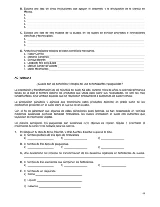 68
B. Elabora una lista de cinco instituciones que apoyan el desarrollo y la divulgación de la ciencia en
México.
a. ________________________________________________________________________________
b. ________________________________________________________________________________
c. ________________________________________________________________________________
d. ________________________________________________________________________________
e. ________________________________________________________________________________
C. Elabora una lista de tres museos de tu ciudad, en los cuales se exhiban proyectos e innovaciones
científicas y tecnológicas.
a. ________________________________________________________________________________
b. ________________________________________________________________________________
c. ________________________________________________________________________________
D. Anota los principales trabajos de estos científicos mexicanos.
a. Nabor Carrillo _____________________________________________________________________
b. Mariano Bárcenas _________________________________________________________________
c. Enrique Beltrán ___________________________________________________________________
d. Leopoldo Río de la Loza ____________________________________________________________
e. Manuel Sandoval Vallarta ___________________________________________________________
f. Mario Miramontes _________________________________________________________________
ACTIVIDAD 3
¿Cuáles son los beneficios y riesgos del uso de fertilizantes y plaguicidas?
La explotación y transformación de los recursos del suelo ha sido, durante miles de años, la actividad primaria a
través de la cual el hombre obtiene los productos que utiliza para cubrir sus necesidades, no sólo las más
fundamentales, sino también aquellas que no responden directamente a cuestiones de supervivencia.
La producción ganadera y agrícola que proporciona estos productos depende en grado sumo de las
condiciones presentes en el suelo sobre el cual se llevan a cabo.
Con el fin de garantizar que algunas de estas condiciones sean óptimas, se han desarrollado en tiempos
modernos sustancias químicas llamadas fertilizantes, las cuales enriquecen el suelo con nutrientes que
favorecen el crecimiento vegetal.
De manera semejante, los plaguicidas son sustancias cuyo objetivo es repeler, regular o exterminar el
crecimiento de seres vivos nocivos para los cultivos.
1. Investiga en tu libro de texto, Internet, y otras fuentes. Escribe lo que se te pide.
A. El nombre genérico de tres tipos de fertilizantes
a) __________________ b) ________________ c) ________________
B. El nombre de tres tipos de plaguicidas.
a) __________________ b) ________________ c) ________________
C. Una descripción del proceso de transformación de los desechos orgánicos en fertilizantes de suelos.
___________________________________________________________________________________
D. El nombre de tres elementos que componen los fertilizantes.
a) __________________ b) ________________ c) _________________
E. El nombre de un plaguicida:
a) Sólido ________________________________
b) Líquido _______________________________
c) Gaseoso _____________________________
 