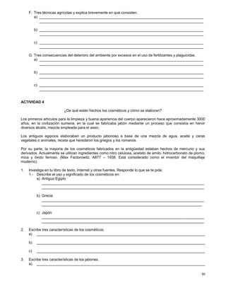 69
F. Tres técnicas agrícolas y explica brevemente en qué consisten.
a) ________________________________________________________________________________
________________________________________________________________________________
b) ________________________________________________________________________________
________________________________________________________________________________
c) ________________________________________________________________________________
________________________________________________________________________________
G. Tres consecuencias del deterioro del ambiente por excesos en el uso de fertilizantes y plaguicidas.
a) ________________________________________________________________________________
________________________________________________________________________________
b) ________________________________________________________________________________
________________________________________________________________________________
c) ________________________________________________________________________________
________________________________________________________________________________
ACTIVIDAD 4
¿De qué están hechos los cosméticos y cómo se elaboran?
Los primeros artículos para la limpieza y buena apariencia del cuerpo aparecieron hace aproximadamente 3000
años, en la civilización sumeria, en la cual se fabricaba jabón mediante un proceso que consistía en hervir
diversos álcalis, mezcla empleada para el aseo.
Los antiguos egipcios elaboraban un producto jabonoso a base de una mezcla de agua, aceite y ceras
vegetales o animales, receta que heredaron los griegos y los romanos.
Por su parte, la mayoría de los cosméticos fabricados en la antigüedad estaban hechos de mercurio y sus
derivados. Actualmente se utilizan ingredientes como nitro celulosa, acetato de amilo, hidrocarbonato de plomo,
mica y óxido ferroso. (Max Factorowitz. A877 – 1938. Está considerado como el inventor del maquillaje
moderno).
1. Investiga en tu libro de texto, Internet y otras fuentes. Responde lo que se te pide.
1.- Describe el uso y significado de los cosméticos en:
a) Antiguo Egipto
_______________________________________________________________________________
_______________________________________________________________________________
b) Grecia
_______________________________________________________________________________
______________________________________________________________________________
c) Japón
_______________________________________________________________________________
_______________________________________________________________________________
2. Escribe tres características de los cosméticos.
a) __________________________________________________________________________________
b) __________________________________________________________________________________
c) __________________________________________________________________________________
3. Escribe tres características de los jabones.
a) __________________________________________________________________________________
 