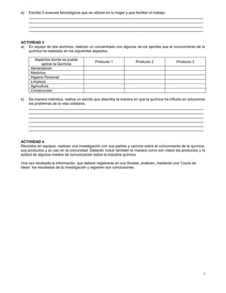 7
e) Escribe 5 avances tecnológicos que se utilicen en tu hogar y que facilitan el trabajo.
_____________________________________________________________________________________
_____________________________________________________________________________________
_____________________________________________________________________________________
_____________________________________________________________________________________
ACTIVIDAD 3
a) En equipo de dos alumnos, realicen un concentrado con algunos de los aportes que el conocimiento de la
química ha realizado en los siguientes aspectos.
Aspectos donde se puede
aplicar la Química
Producto 1 Producto 2 Producto 3
Alimentación
Medicina
Higiene Personal
Limpieza
Agricultura
Construcción
b) De manera individua, realiza un escrito que describa la manera en que la química ha influido en solucionas
los problemas de la vida cotidiana.
_____________________________________________________________________________________
_____________________________________________________________________________________
_____________________________________________________________________________________
_____________________________________________________________________________________
_____________________________________________________________________________________
_____________________________________________________________________________________
ACTIVIDAD 4
Reunidos en equipos, realicen una investigación con sus padres y vecinos sobre el conocimiento de la química,
sus productos y su uso en la comunidad. Deberán incluir también la manera como son vistos los productos y la
actitud de algunos medios de comunicación sobre la industria química.
Una vez recabada la información, que deberá registrarse en sus libretas, analicen, mediante una “Lluvia de
ideas” los resultados de la investigación y registren sus conclusiones.
 