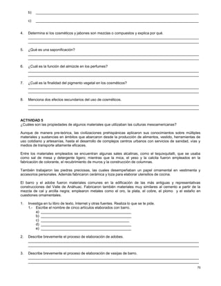 70
b) _________________________________________________________________________________
c) _________________________________________________________________________________
4. Determina si los cosméticos y jabones son mezclas o compuestos y explica por qué.
_____________________________________________________________________________________
_____________________________________________________________________________________
5. ¿Qué es una saponificación?
_____________________________________________________________________________________
_____________________________________________________________________________________
6. ¿Cuál es la función del almizcle en los perfumes?
_____________________________________________________________________________________
_____________________________________________________________________________________
7. ¿Cuál es la finalidad del pigmento vegetal en los cosméticos?
_____________________________________________________________________________________
_____________________________________________________________________________________
8. Menciona dos efectos secundarios del uso de cosméticos.
_____________________________________________________________________________________
_____________________________________________________________________________________
ACTIVIDAD 5
¿Cuáles son las propiedades de algunos materiales que utilizaban las culturas mesoamericanas?
Aunque de manera pre-teórica, las civilizaciones prehispánicas aplicaron sus conocimientos sobre múltiples
materiales y sustancias en ámbitos que abarcaron desde la producción de alimentos, vestido, herramientas de
uso cotidiano y artesanías, hasta el desarrollo de complejos centros urbanos con servicios de sanidad, vías y
medios de transporte altamente eficaces.
Entre los materiales empleados se encuentran algunas sales alcalinas, como el tequixquitalli, que se usaba
como sal de mesa y detergente ligero; mientras que la mica, el yeso y la calcita fueron empleados en la
fabricación de colorante, el recubrimiento de muros y la construcción de columnas.
También trabajaron las piedras preciosas, las cuales desempeñaban un papel ornamental en vestimenta y
accesorios personales. Además fabricaron cerámica y loza para elaborar utensilios de cocina.
El barro y el adobe fueron materiales comunes en la edificación de las más antiguas y representativas
construcciones del Valle de Anáhuac. Fabricaron también materiales muy similares al cemento a partir de la
mezcla de cal y arcilla negra; emplearon metales como el oro, la plata, el cobre, el plomo y el estaño en
cuestiones ornamentales.
1. Investiga en tu libro de texto, Internet y otras fuentes. Realiza lo que se te pide.
1.- Escribe el nombre de cinco artículos elaborados con barro.
a) _____________________________________________
b) _____________________________________________
c) ____________________________________________
d) _____________________________________________
e) _____________________________________________
2. Describe brevemente el proceso de elaboración de adobes.
_____________________________________________________________________________________
_____________________________________________________________________________________
3. Describe brevemente el proceso de elaboración de vasijas de barro.
_____________________________________________________________________________________
_____________________________________________________________________________________
 