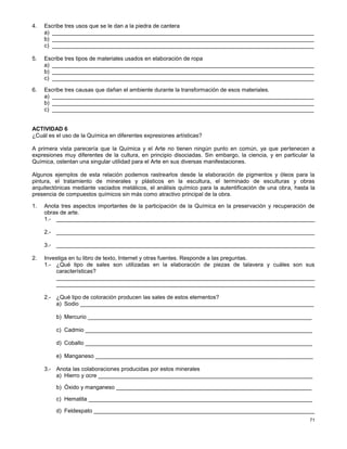 71
4. Escribe tres usos que se le dan a la piedra de cantera
a) ___________________________________________________________________________________
b) ___________________________________________________________________________________
c) ___________________________________________________________________________________
5. Escribe tres tipos de materiales usados en elaboración de ropa
a) ___________________________________________________________________________________
b) ___________________________________________________________________________________
c) ___________________________________________________________________________________
6. Escribe tres causas que dañan el ambiente durante la transformación de esos materiales.
a) ___________________________________________________________________________________
b) ___________________________________________________________________________________
c) ___________________________________________________________________________________
ACTIVIDAD 6
¿Cuál es el uso de la Química en diferentes expresiones artísticas?
A primera vista parecería que la Química y el Arte no tienen ningún punto en común, ya que pertenecen a
expresiones muy diferentes de la cultura, en principio disociadas. Sin embargo, la ciencia, y en particular la
Química, ostentan una singular utilidad para el Arte en sus diversas manifestaciones.
Algunos ejemplos de esta relación podemos rastrearlos desde la elaboración de pigmentos y óleos para la
pintura, el tratamiento de minerales y plásticos en la escultura, el terminado de esculturas y obras
arquitectónicas mediante vaciados metálicos, el análisis químico para la autentificación de una obra, hasta la
presencia de compuestos químicos sin más como atractivo principal de la obra.
1. Anota tres aspectos importantes de la participación de la Química en la preservación y recuperación de
obras de arte.
1.- __________________________________________________________________________________
2.- __________________________________________________________________________________
3.- __________________________________________________________________________________
2. Investiga en tu libro de texto, Internet y otras fuentes. Responde a las preguntas.
1.- ¿Qué tipo de sales son utilizadas en la elaboración de piezas de talavera y cuáles son sus
características?
__________________________________________________________________________________
__________________________________________________________________________________
2.- ¿Qué tipo de coloración producen las sales de estos elementos?
a) Sodio __________________________________________________________________________
b) Mercurio _______________________________________________________________________
c) Cadmio ________________________________________________________________________
d) Cobalto ________________________________________________________________________
e) Manganeso _____________________________________________________________________
3.- Anota las colaboraciones producidas por estos minerales
a) Hierro y ocre ____________________________________________________________________
b) Óxido y manganeso ______________________________________________________________
c) Hematita _______________________________________________________________________
d) Feldespato ______________________________________________________________________
 