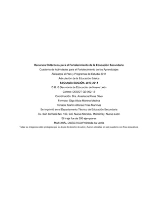 74
Recursos Didácticos para el Fortalecimiento de la Educación Secundaria
Cuaderno de Actividades para el Fortalecimiento de los Aprendizajes
Alineados al Plan y Programas de Estudio 2011
Articulación de la Educación Básica
SEGUNDA EDICIÓN, 2013-2014
D.R. © Secretaria de Educación de Nuevo León
Control: DES/DT-Q3-002-13
Coordinación: Dra. Anastacia Rivas Olivo
Formato: Olga Alicia Moreno Medina
Portada: Martín Alfonso Frías Martínez
Se imprimió en el Departamento Técnico de Educación Secundaria
Av. San Bernabé No. 100, Col. Nueva Morelos, Monterrey, Nuevo León
El tiraje fue de 500 ejemplares
MATERIAL DIDÁCTICO/Prohibida su venta
Todas las imágenes están protegidas por las leyes de derecho de autor y fueron utilizadas en este cuaderno con fines educativos.
 