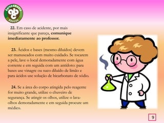          19. Não atirar qualquer material sólido para dentro de pias ou lavatórios.         20. Ao testar o odor de um produto químico, desloque os vapores que se desprendem do frasco com as mão, para a sua direcção. Nunca coloque o frasco sobre o nariz.Atenção este teste nem sempre pode ser feito.        21. Acabado o trabalho experimental, verificar, se as torneiras de água e de gás se encontram fechadas e se os aparelhos eléctricos foram desligados.8