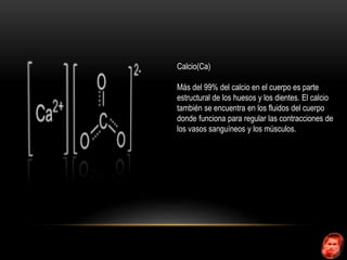 Calcio(Ca) 
Más del 99% del calcio en el cuerpo es parte 
estructural de los huesos y los dientes. El calcio 
también se encuentra en los fluidos del cuerpo 
donde funciona para regular las contracciones de 
los vasos sanguíneos y los músculos. 
 