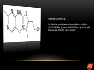 Tiamina (Vitamina B1) 
La tiamina participa en el metabolismo de los 
carbohidratos, grasas, aminoácidos, glucosa y el 
alcohol. La tiamina no es tóxica.) 
 