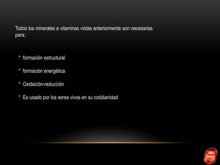 Todos los minerales e vitaminas vistas anteriormente son necesarias 
para; 
* formación estructural 
* formación energética 
* Oxidación-reducción 
* Es usado por los seres vivos en su cotidianidad 
 