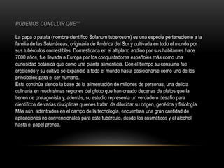 PODEMOS CONCLUIR QUE”” 
La papa o patata (nombre científico Solanum tuberosum) es una especie perteneciente a la 
familia de las Solanáceas, originaria de América del Sur y cultivada en todo el mundo por 
sus tubérculos comestibles. Domesticada en el altiplano andino por sus habitantes hace 
7000 años, fue llevada a Europa por los conquistadores españoles más como una 
curiosidad botánica que como una planta alimenticia. Con el tiempo su consumo fue 
creciendo y su cultivo se expandió a todo el mundo hasta posicionarse como uno de los 
principales para el ser humano. 
Ésta continúa siendo la base de la alimentación de millones de personas, una delicia 
culinaria en muchísimas regiones del globo que han creado decenas de platos que la 
tienen de protagonista y, además, su estudio representa un verdadero desafío para 
científicos de varias disciplinas quienes tratan de dilucidar su origen, genética y fisiología. 
Más aún, adentrados en el campo de la tecnología, encuentran una gran cantidad de 
aplicaciones no convencionales para este tubérculo, desde los cosméticos y el alcohol 
hasta el papel prensa. 
 