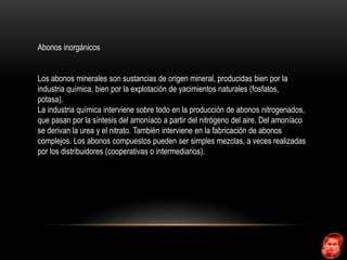 Abonos inorgánicos 
Los abonos minerales son sustancias de origen mineral, producidas bien por la 
industria química, bien por la explotación de yacimientos naturales (fosfatos, 
potasa). 
La industria química interviene sobre todo en la producción de abonos nitrogenados, 
que pasan por la síntesis del amoníaco a partir del nitrógeno del aire. Del amoníaco 
se derivan la urea y el nitrato. También interviene en la fabricación de abonos 
complejos. Los abonos compuestos pueden ser simples mezclas, a veces realizadas 
por los distribuidores (cooperativas o intermediarios). 
 