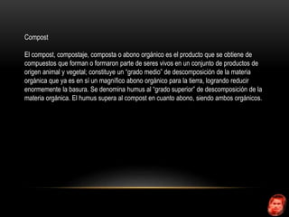 Compost 
El compost, compostaje, composta o abono orgánico es el producto que se obtiene de 
compuestos que forman o formaron parte de seres vivos en un conjunto de productos de 
origen animal y vegetal; constituye un “grado medio” de descomposición de la materia 
orgánica que ya es en sí un magnífico abono orgánico para la tierra, logrando reducir 
enormemente la basura. Se denomina humus al “grado superior” de descomposición de la 
materia orgánica. El humus supera al compost en cuanto abono, siendo ambos orgánicos. 
 